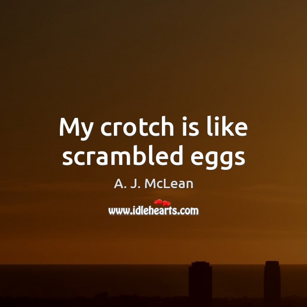 My crotch is like scrambled eggs 