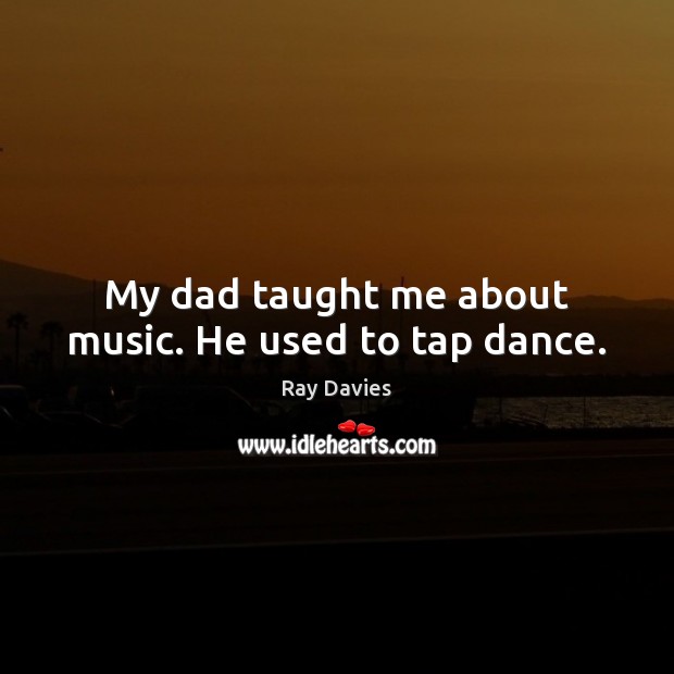 My dad taught me about music. He used to tap dance. Ray Davies Picture Quote