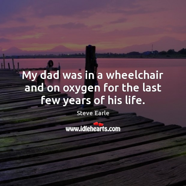 My dad was in a wheelchair and on oxygen for the last few years of his life. Steve Earle Picture Quote