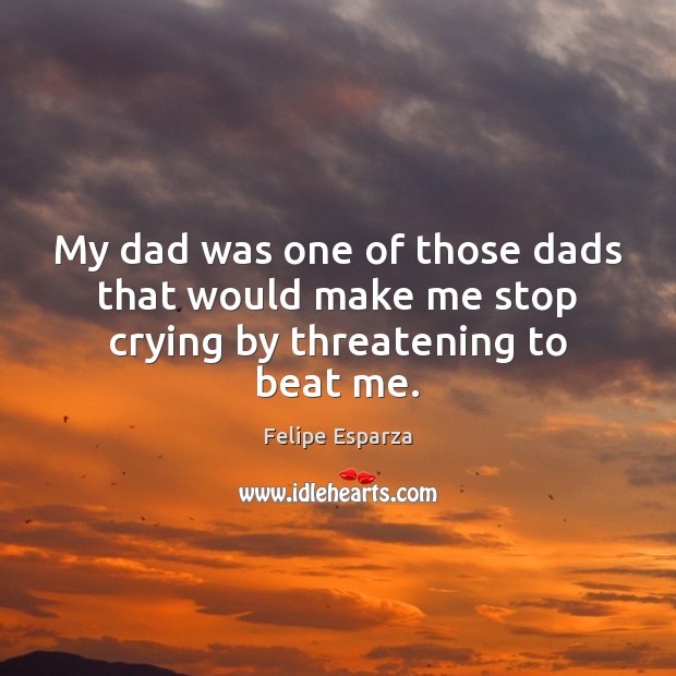 My dad was one of those dads that would make me stop crying by threatening to beat me. Felipe Esparza Picture Quote