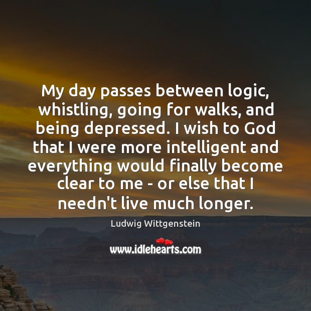 My day passes between logic, whistling, going for walks, and being depressed. Ludwig Wittgenstein Picture Quote