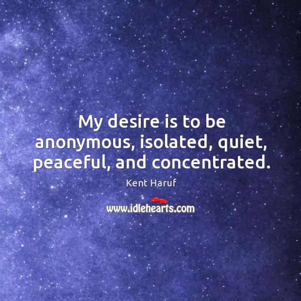 My desire is to be anonymous, isolated, quiet, peaceful, and concentrated. Kent Haruf Picture Quote