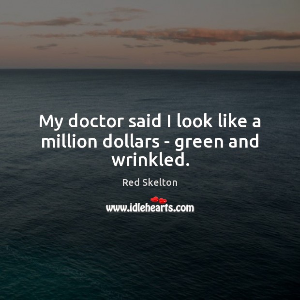 My doctor said I look like a million dollars – green and wrinkled. 