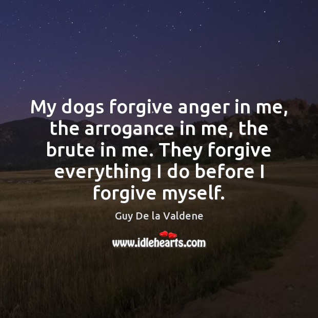 My dogs forgive anger in me, the arrogance in me, the brute 