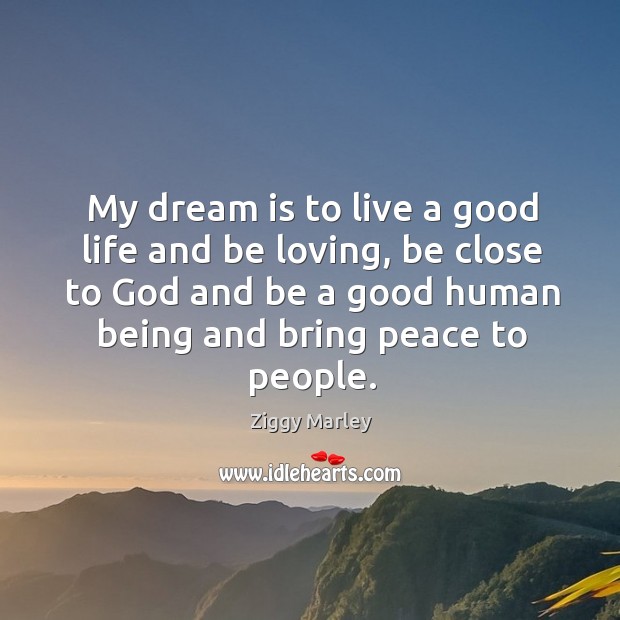 My dream is to live a good life and be loving, be close to God and be a good human being and bring peace to people. 