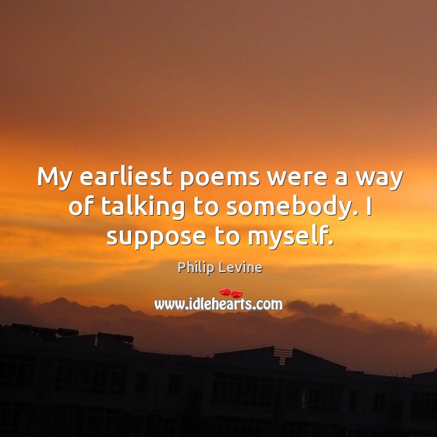 My earliest poems were a way of talking to somebody. I suppose to myself. Philip Levine Picture Quote