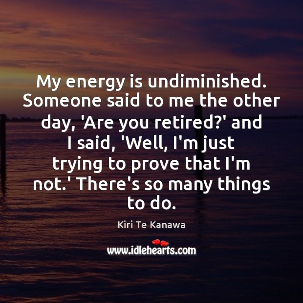 My energy is undiminished. Someone said to me the other day, ‘Are Image
