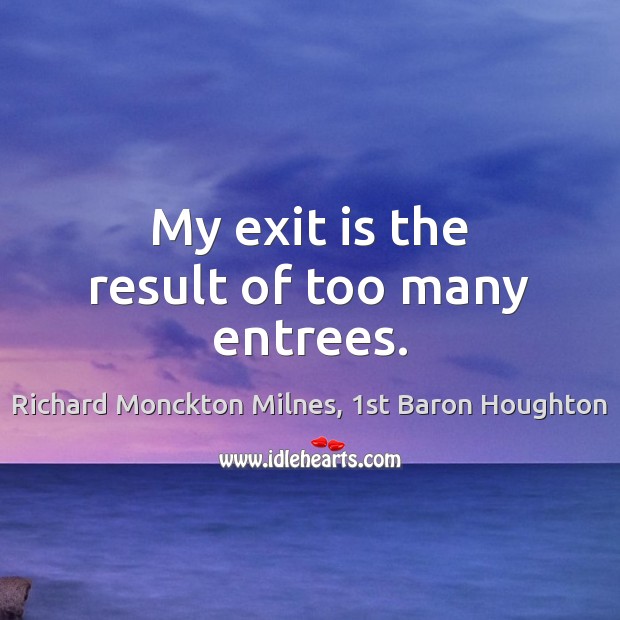 My exit is the result of too many entrees. Richard Monckton Milnes, 1st Baron Houghton Picture Quote