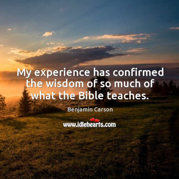 My experience has confirmed the wisdom of so much of what the Bible teaches. Benjamin Carson Picture Quote