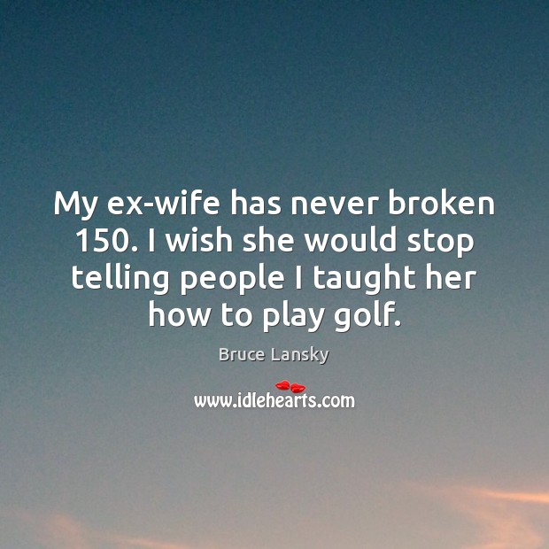 My ex-wife has never broken 150. I wish she would stop telling people 