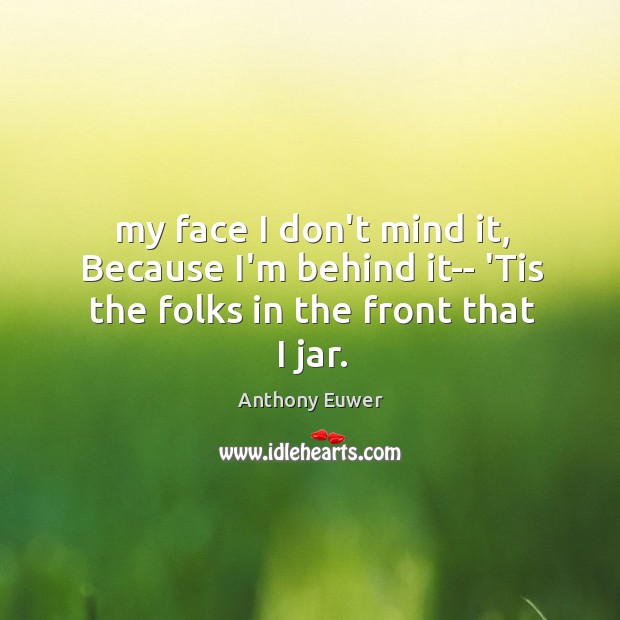 My face I don’t mind it, Because I’m behind it– ‘Tis the folks in the front that I jar. Anthony Euwer Picture Quote