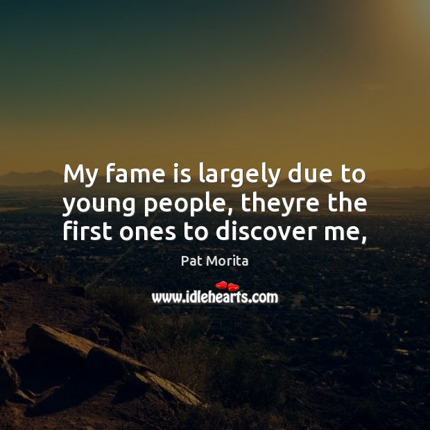 My fame is largely due to young people, theyre the first ones to discover me, 