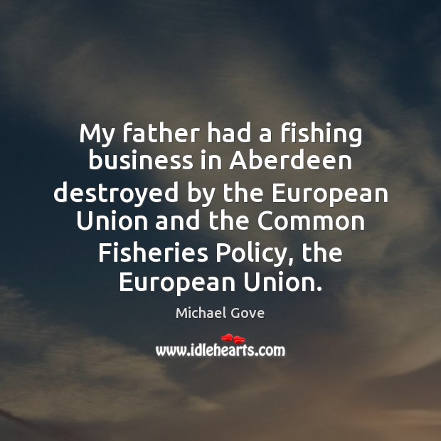 My father had a fishing business in Aberdeen destroyed by the European Michael Gove Picture Quote