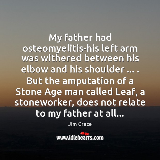 My father had osteomyelitis-his left arm was withered between his elbow and Jim Crace Picture Quote