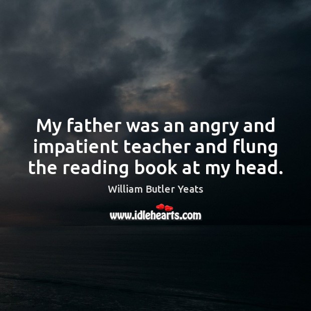 My father was an angry and impatient teacher and flung the reading book at my head. William Butler Yeats Picture Quote