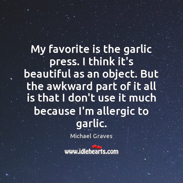 My favorite is the garlic press. I think it’s beautiful as an Michael Graves Picture Quote