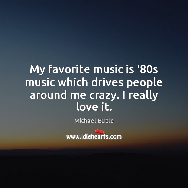 My favorite music is ’80s music which drives people around me crazy. I really love it. Michael Buble Picture Quote