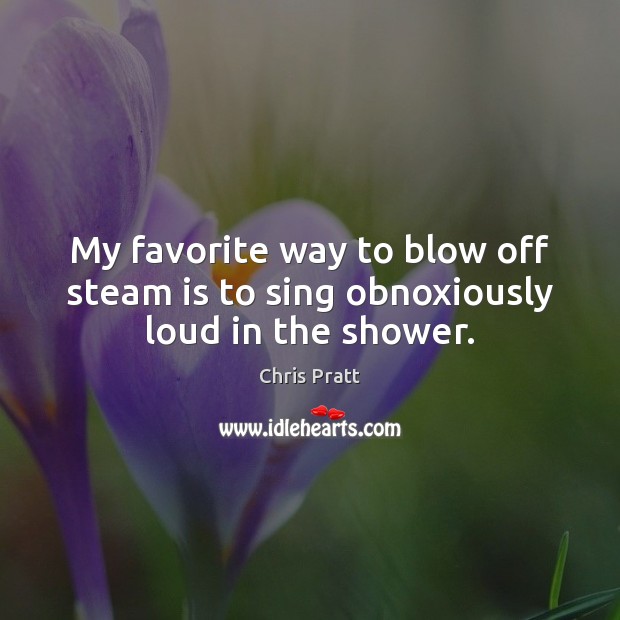 My favorite way to blow off steam is to sing obnoxiously loud in the shower. Chris Pratt Picture Quote