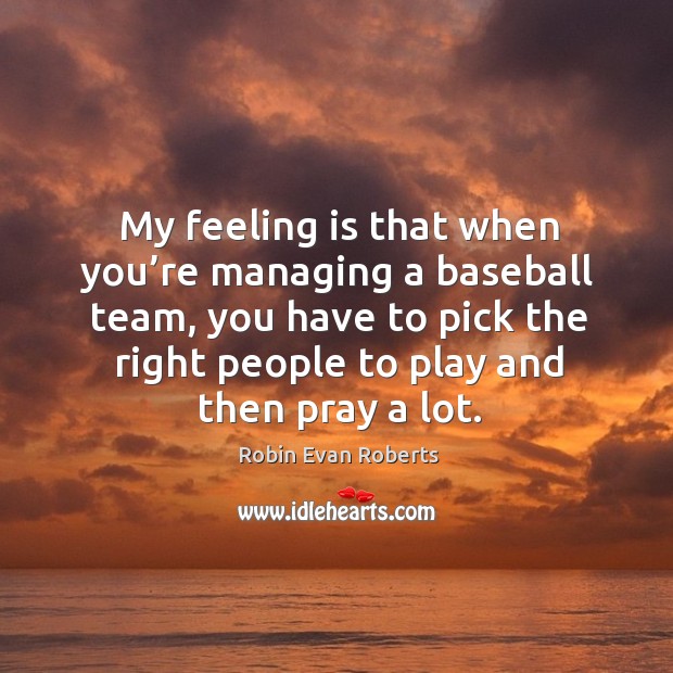 My feeling is that when you’re managing a baseball team, you have to pick the right people to play and then pray a lot. Robin Evan Roberts Picture Quote