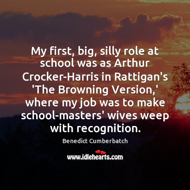 My first, big, silly role at school was as Arthur Crocker-Harris in Benedict Cumberbatch Picture Quote