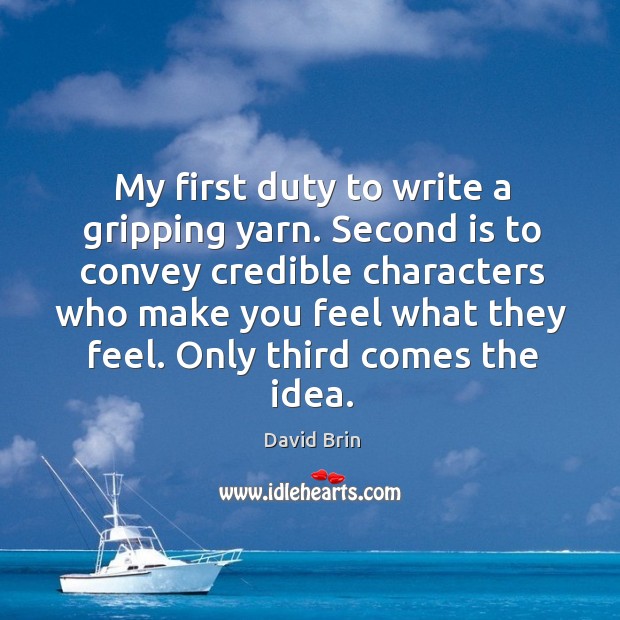 My first duty to write a gripping yarn. Second is to convey credible characters who make you feel what they feel. David Brin Picture Quote