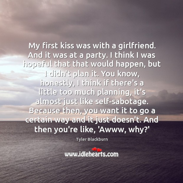 My first kiss was with a girlfriend. And it was at a Tyler Blackburn Picture Quote