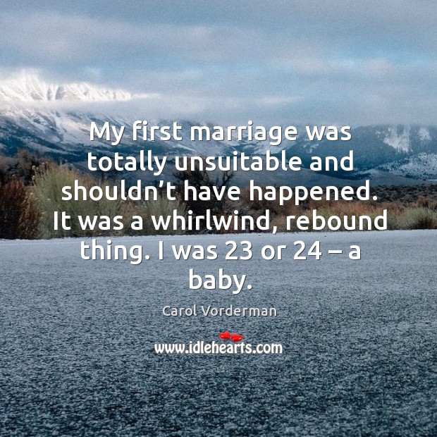 My first marriage was totally unsuitable and shouldn’t have happened. It was a whirlwind, rebound thing. I was 23 or 24 – a baby. Carol Vorderman Picture Quote