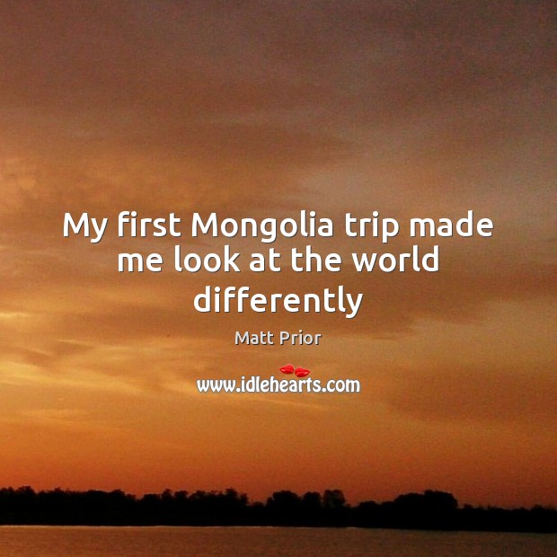 My first Mongolia trip made me look at the world differently Matt Prior Picture Quote
