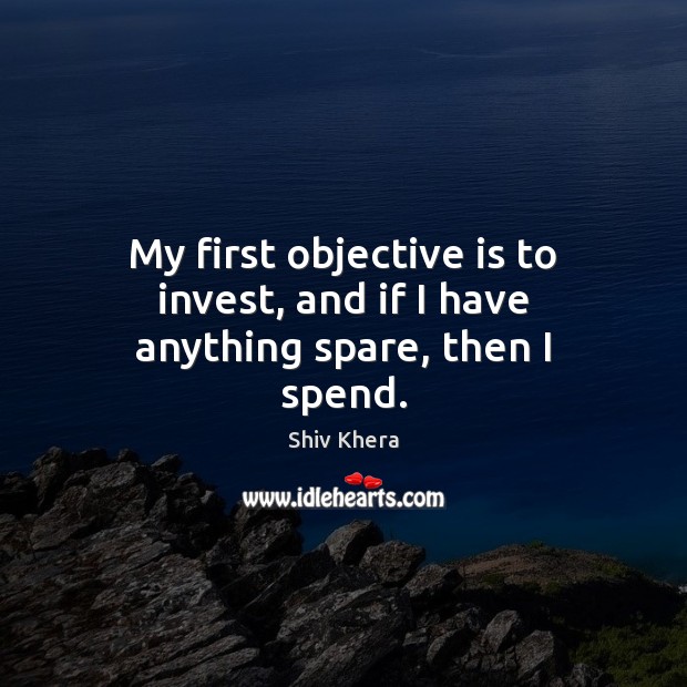 My first objective is to invest, and if I have anything spare, then I spend. Shiv Khera Picture Quote