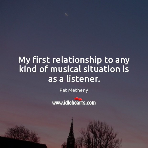 My first relationship to any kind of musical situation is as a listener. Pat Metheny Picture Quote