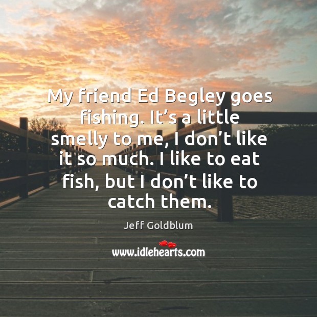 My friend ed begley goes fishing. It’s a little smelly to me, I don’t like it so much. Jeff Goldblum Picture Quote
