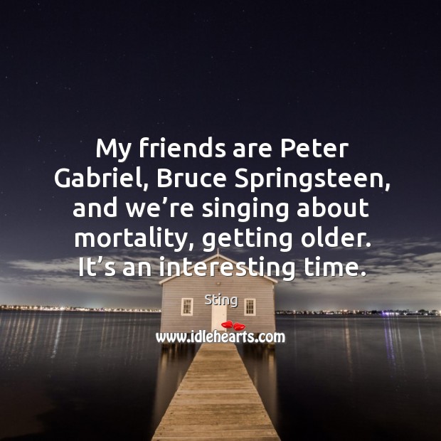 My friends are peter gabriel, bruce springsteen, and we’re singing about mortality, getting older. It’s an interesting time. Friendship Quotes Image