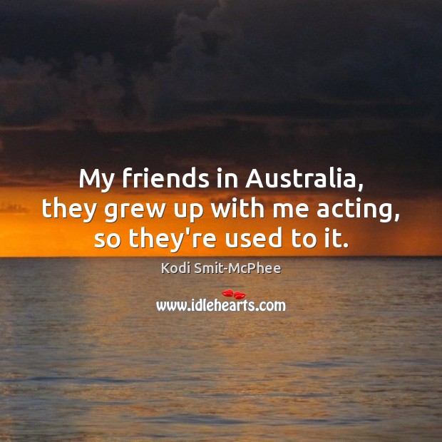 My friends in Australia, they grew up with me acting, so they’re used to it. Image