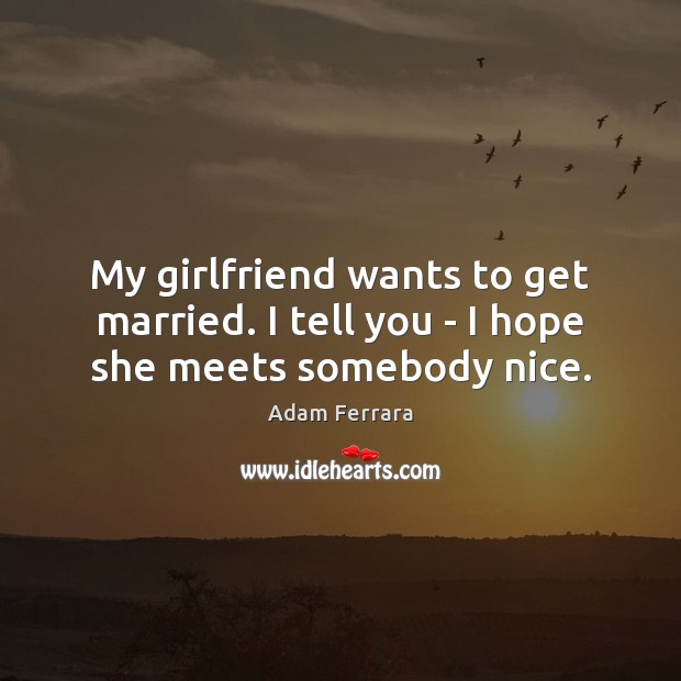 My girlfriend wants to get married. I tell you – I hope she meets somebody nice. 