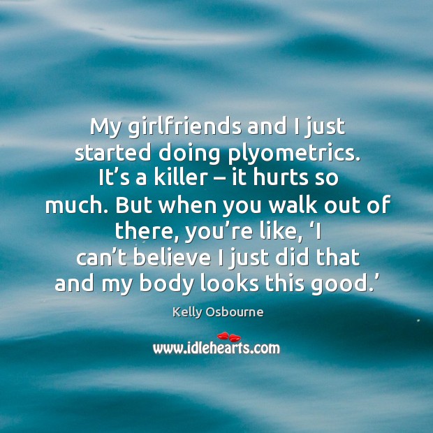 My girlfriends and I just started doing plyometrics. It’s a killer – it hurts so much. Image