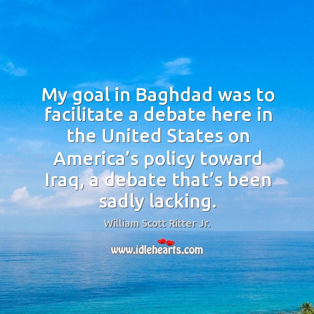 My goal in baghdad was to facilitate a debate here in the united states on america’s policy toward iraq William Scott Ritter Jr. Picture Quote