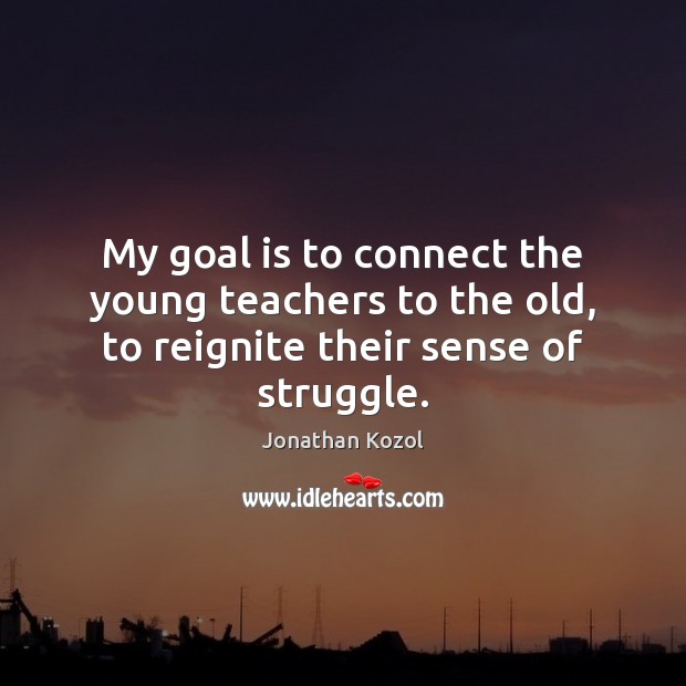 My goal is to connect the young teachers to the old, to reignite their sense of struggle. Jonathan Kozol Picture Quote