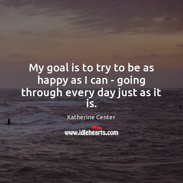 My goal is to try to be as happy as I can – going through every day just as it is. Katherine Center Picture Quote