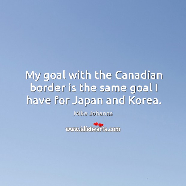 My goal with the canadian border is the same goal I have for japan and korea. Mike Johanns Picture Quote