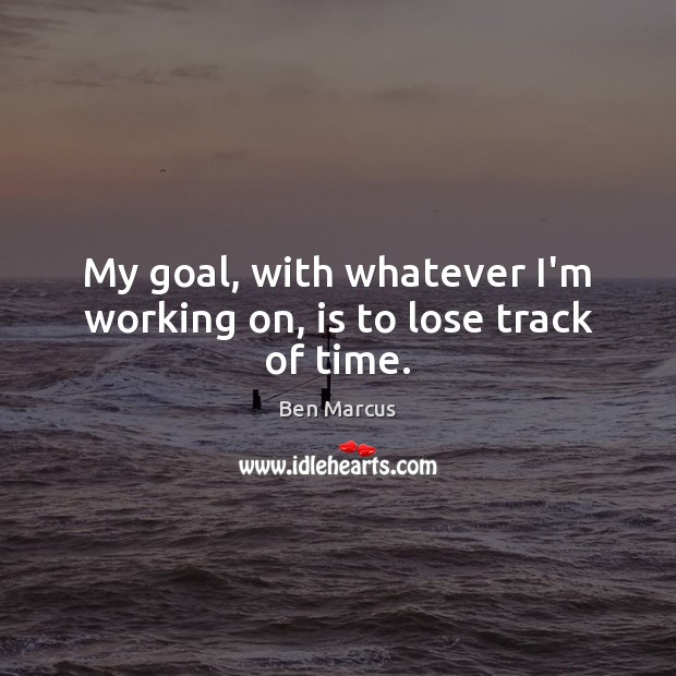 My goal, with whatever I’m working on, is to lose track of time. Image