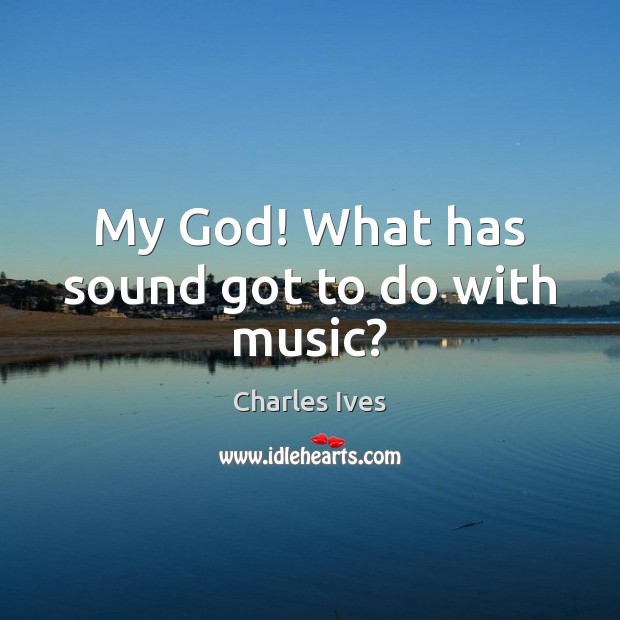 My God! What has sound got to do with music? Charles Ives Picture Quote