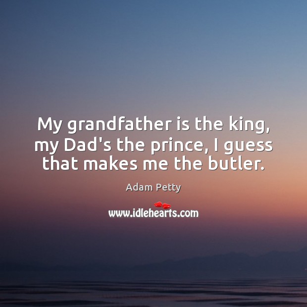 My grandfather is the king, my Dad’s the prince, I guess that makes me the butler. Image