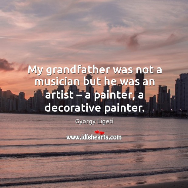 My grandfather was not a musician but he was an artist – a painter, a decorative painter. Gyorgy Ligeti Picture Quote