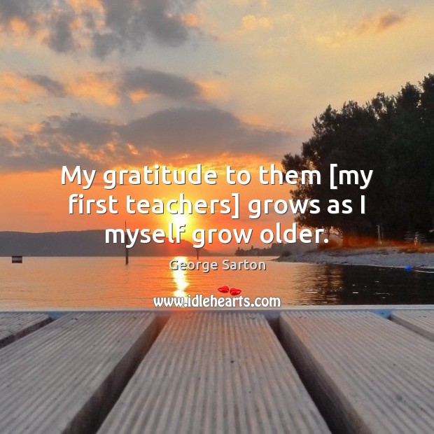My gratitude to them [my first teachers] grows as I myself grow older. George Sarton Picture Quote