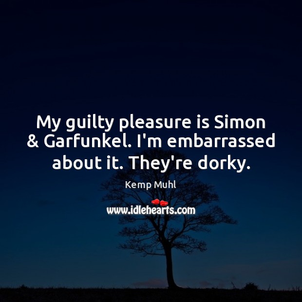 My guilty pleasure is Simon & Garfunkel. I’m embarrassed about it. They’re dorky. Kemp Muhl Picture Quote