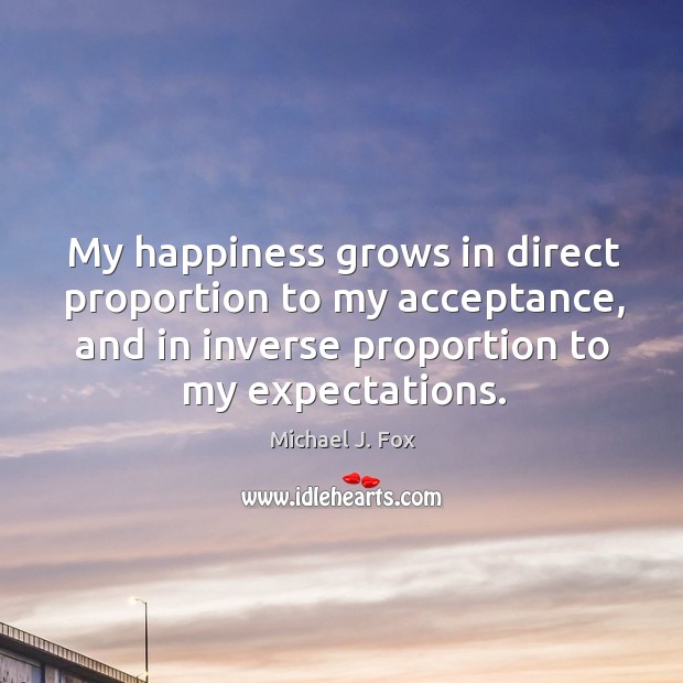 My happiness grows in direct proportion to my acceptance, and in inverse Michael J. Fox Picture Quote