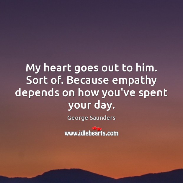 My heart goes out to him. Sort of. Because empathy depends on how you’ve spent your day. George Saunders Picture Quote