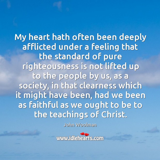 My heart hath often been deeply afflicted under a feeling that the standard of pure righteousness John Woolman Picture Quote
