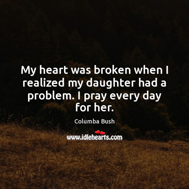 My heart was broken when I realized my daughter had a problem. I pray every day for her. Columba Bush Picture Quote