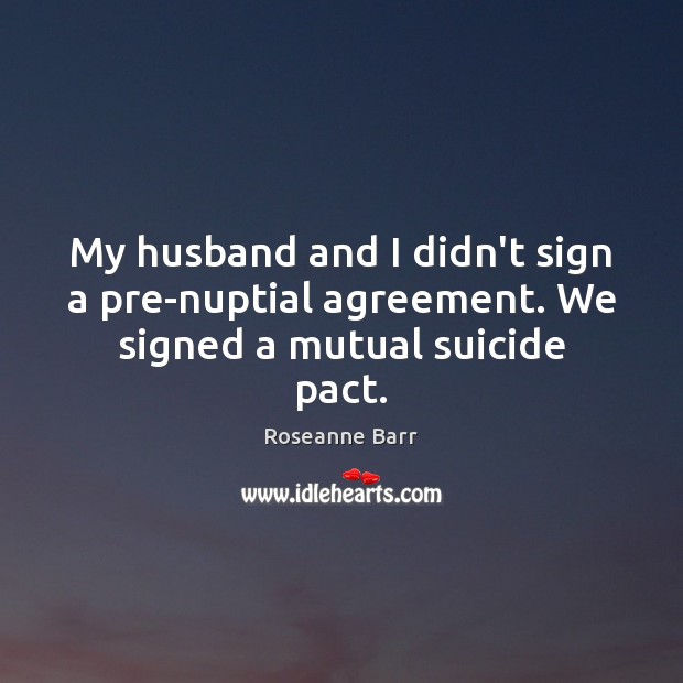 My husband and I didn’t sign a pre-nuptial agreement. We signed a mutual suicide pact. Roseanne Barr Picture Quote